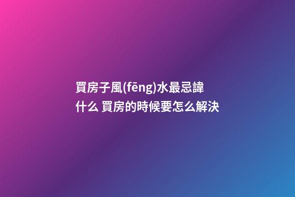 買房子風(fēng)水最忌諱什么 買房的時候要怎么解決